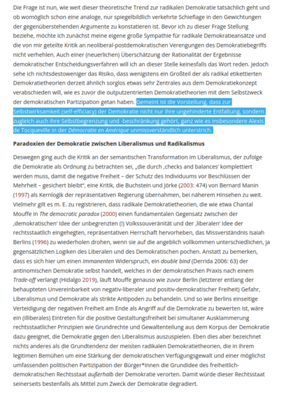 Die Frage ist nun, wie weit dieser theoretische Trend zur radikalen Demokratie tatsächlich geht und ob womöglich schon eine analoge, nur spiegelbildlich verkehrte Schieflage in den Gewichtungen der gegenüberstehenden Argumente zu konstatieren ist. Bevor ich zu dieser Frage Stellung beziehe, möchte ich zunächst meine eigene große Sympathie für radikale Demokratieansätze und die von mir geteilte Kritik an neoliberal-postdemokratischen Verengungen des Demokratiebegriffs nicht verhehlen. Auch einer (neuerlichen) Überschätzung der Rationalität der Ergebnisse demokratischer Entscheidungsverfahren will ich an dieser Stelle keinesfalls das Wort reden. Jedoch sehe ich nichtsdestoweniger das Risiko, dass wenigstens ein Großteil der als radikal etikettierten Demokratietheorien derzeit ähnlich sorglos etwas sehr Zentrales aus dem Demokratiekonzept verabschieden will, wie es zuvor die outputzentrierten Demokratietheorien mit dem Selbstzweck der demokratischen Partizipation getan haben. Gemeint ist die Vorstellung, dass zur Selbstwirksamkeit (self-efficiacy) der Demokratie nicht nur ihre ungehinderte Entfaltung, sondern zugleich auch ihre Selbstbegrenzung und -beschränkung gehört, ganz wie es insbesondere Alexis de Tocqueville in der Démocratie en Amérique unmissverständlich unterstrich. 

Paradoxien der Demokratie zwischen Liberalismus und Radikalismus 
...
