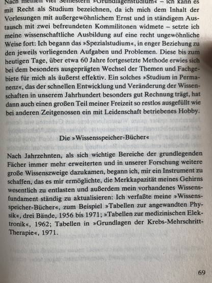 Nach meinen vier Semestern "Grundlagenstudium" - ich kann es mit Recht als Studium bezeichnen, da ich mich dem Inhalt der Vorlesungen mit außergewöhnlichem Ernst und in ständigem Austausch mit zwei befreundeten Kommilitonen widmete - setzte ich meine wissenschaftliche Ausbildung auf eine recht ungewöhnliche Weise fort: Ich begann das "Spezialstudium", in enger Beziehung zu den jeweils vorliegenden Aufgaben und Problemen. Diese bis zum heutigen Tage, über etwa 60 Jahre fortgesetzte Methode erwies sich bei dem besonderes ausgeprägten Wechsel der Themen und Fachgebiete für mich als äußerst effektiv. Ein solches "Studium in Permanenz", das der schnellen Entwicklung und Veränderung der Wissenschaften in unserem Jahrhundert besonders gut Rechnung trägt, hat dann auch einen großen Teil meiner Freizeit so restlos ausgefüllt wie bei anderen Zeitgenossen ein mit Leidenschaft betriebenes Hobby.

Die "Wissensspeicher-Bücher"

Nach Jahrzehnten, als sich wichtige Bereiche der grundlegenden Fächer immer mehr erweiterten und in unserer Forschung weitere große Wissenszweige dazukamen, begann ich, mir ein Instrument zu schaffen, das es mir ermöglichte, die Merkkapazität meines Gehirns wesentlich zu entlasten und außerdem mein vorhandenes Wissensfundament ständig zu aktualisieren: Ich verfaßte meine "Wissensspeicher-Bücher", zum Beispiel "Tabellen zur angewandten Physik", drei Bände, 1956 bis 1971; "Tabellen zur medizinischen Elektronik", 1962; Tabellen in "Grundlagen der Krebs-Mehrschritt...