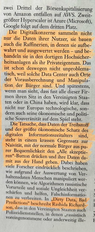 Die Digitalkonzerne sammeln nicht nur die Daten ihrer Nutzer, sie bauen auch die Raffinerien, in denen sie aufbewahrt und ausgewertet werden - und behandeln sie in den dortigen Hochsicherheitsanlagen als ihr Privateigentum. Das ist schon deswegen nicht unproblematisch, weil solche Data Center auch Orte der Vorausberechnung und Manipulation der Bürger sind. Und spätestens wenn man sieht, dass fast alle dieser Firmen ihren Sitz in den Vereinigten Staaten oder in China haben, wird klar, dass nicht nur Europas technologische, sondern auch seine ökonomische und politische Souveränität auf dem Spiel steht.
Die Tatsache, dass Daten der Treibstoff und der größte ökonomische Schatz des digitalen Informationszeitalters sind, steht in einem krassen Gegensatz zur Naivität, mit der normale Bürger aus purer Bequemlichkeit den "Alle akzeptieren"-Button drücken und ihre Daten damit aus der Hand geben. Dabei haben viele Forscher eindrücklich beschrieben, wie aufgrund der Auswertung von Verhaltensdaten Menschen manipuliert werden können, wie Algorithmen rassistische Vorurteile und soziale Ungleichheit verschärfen und helfen, Falschinformationen zu verbreiten. In "Dirty Data, Bad Predictions" beschreibt Rashida Richardson, dass in den Vereinigten Staaten auch Polizeidienststellen, in denen "rassistisch voreingenommene oder anderweitig illegal...