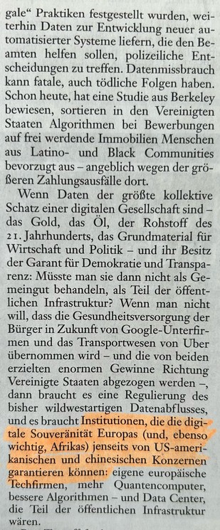 Wenn Daten der größte kollektive Schatz einer digitalen Gesellschaft sind - das Gold, das Öl, der Rohstoff des 21. Jahrhunderts, das Grundmaterial für Wirtschaft und Politik - und ihr Besitz der Garant für Demokratie und Transparenz: Müsste man sie dann nicht als Gemeingut behandeln, als Teil der öffentlichen Infrastruktur? Wenn man nicht will, dass die Gesundheitsversorgung der Bürger in Zukunft von Google-Unterfirmen und das Transportwesen von Uber übernommen wird - und die von beiden erzielten enormen Gewinne Richtung Vereinigte Staaten abgezogen werden -, dann braucht es eine Regulierung des bisher wildwestartigen Datenabflusses, und es braucht Institutionen, die die digitale Souveränität Europas (und, ebenfalls wichtig, Afrikas) jenseits von US-amerikanischen und chinesischen Konzernen garantieren können: eigene europäische Techfirmen, mehr Quantencomputer, bessere Algorithmen - und Data Center, die Teil der öffentlichen Infrastruktur wären.