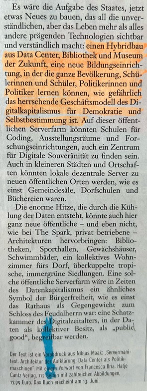 Es wäre die Aufgabe des Staates, jetzt etwas Neues zu bauen, das all die unverständlichen, aber das Leben mehr als alles andere prägenden Technologien sichtbar und verständlich macht: einen Hybridbau aus Data Center, Bibliothek und Museum der Zukunft, eine neue Bildungseinrichtung, in der die ganze Bevölkerung, Schülerinnen und Schüler, Politikerinnen und Politiker lernen können, wie gefährlich das herrschende Geschäftsmodell des Digitalkapitalismus für Demokratie und Selbstbestimmung ist. Auf dieser öffentlichen Serverfarm könnten Schulen für Coding, Ausstellungsräume und Forschungseinrichtungen, auch ein Zentrum für Digitale Souveränität zu finden sein. Auch in kleineren Städten und Ortschaften könnten lokale dezentrale Server zu neuen öffentlichen Orten werden, wie es einst Gemeindesäle, Dorfschulen und Büchereien waren.
Die enorme Hitze, die durch die Kühlung der Daten entsteht, könnte auch hier ganz neue öffentliche - und eben nicht, wie bei The Spark, privat betriebene - Architekturen hervorbringen: Bibliotheken, Sporthallen, Gewächshäuser, Schwimmbäder, ein kollektives Wohnzimmer fürs Dorf, überkuppelte tropische, immergrüne Siedlungen. Eine solche öffentliche Serverfarm wäre in Zeiten des Datenkapitalismus ein ähnliches Symbol der Bürgerfreiheit, wie es einst das Rathaus als Gegengewicht zum Schloss des Feudalherrn war: eine Schatzkammer des Digitalzeitalters, in der Daten als kollektiver Besitz, als "public good", begreifbar werden.