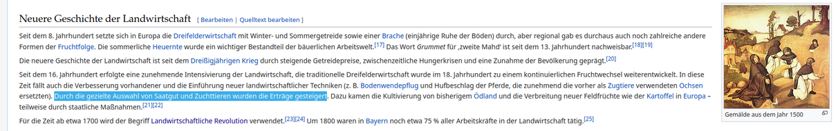 Seit dem 8. Jahrhundert setzte sich in Europa die Dreifelderwirtschaft mit Winter- und Sommergetreide sowie einer Brache (einjährige Ruhe der Böden) durch, aber regional gab es durchaus auch noch zahlreiche andere Formen der Fruchtfolge. Die sommerliche Heuernte wurde ein wichtiger Bestandteil der bäuerlichen Arbeitswelt.[17] Das Wort Grummet für ‚zweite Mahd‘ ist seit dem 13. Jahrhundert nachweisbar.[18][19]

Die neuere Geschichte der Landwirtschaft ist seit dem Dreißigjährigen Krieg durch steigende Getreidepreise, zwischenzeitliche Hungerkrisen und eine Zunahme der Bevölkerung geprägt.[20]

Seit dem 16. Jahrhundert erfolgte eine zunehmende Intensivierung der Landwirtschaft, die traditionelle Dreifelderwirtschaft wurde im 18. Jahrhundert zu einem kontinuierlichen Fruchtwechsel weiterentwickelt. In diese Zeit fällt auch die Verbesserung vorhandener und die Einführung neuer landwirtschaftlicher Techniken (z. B. Bodenwendepflug und Hufbeschlag der Pferde, die zunehmend die vorher als Zugtiere verwendeten Ochsen ersetzten). Durch die gezielte Auswahl von Saatgut und Zuchttieren wurden die Erträge gesteigert. Dazu kamen die Kultivierung von bisherigem Ödland und die Verbreitung neuer Feldfrüchte wie der Kartoffel in Europa – teilweise durch staatliche Maßnahmen.[21][22]

Für die Zeit ab etwa 1700 wird der Begriff Landwirtschaftliche Revolution verwendet.[23][24] Um 1800 waren in Bayern noch etwa 75 % aller Arbeitskräfte in der Landwirtschaft tätig.[25] 