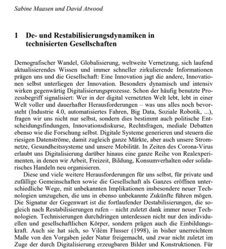 Sabine Maasen und David Atwood
1 De- und Restabilisierungsdynamiken in technisierten Gesellschaften

Demografischer Wandel, Globalisierung, weltweite Vernetzung, sich laufend aktualisierendes Wissen und immer schneller zirkulierende Informationen prägen uns und die Gesellschaft: Eine Innovation jagt die andere, Innovationen selbst unterliegen der Innovation. Besonders dynamisch und innovativ wirken gegenwärtig Digitalisierungsprozesse. Schon der häufig benutzte Prozessbegriff signalisiert: Wer in der digital vernetzten Welt lebt, lebt in einer Welt voller und dauerhafter Herausforderungen – was uns alles noch bevorsteht (Industrie 4.0, automatisiertes Fahren, Big Data, Soziale Robotik, ...), fragen wir uns nicht nur selbst, sondern dies bestimmt auch politische Entscheidungsfindungen, Innovationsdiskurse, Rechtsfragen, mediale Debatten ebenso wie die Forschung selbst. Digitale Systeme generieren und steuern die riesigen Datenströme, damit zugleich ganze Märkte, aber auch unsere Stromnetze, Gesundheitssysteme und unsere Mobilität. In Zeiten des Corona-Virus erlaubt uns Digitalisierung darüber hinaus eine ganze Reihe von Realexperimenten, in denen wir Arbeit, Freizeit, Bildung, Konsumverhalten oder solidarisches Handeln neu organisieren.
Diese und viele weitere Herausforderungen für uns selbst, für private und zufällige Gemeinschaften sowie die  ...