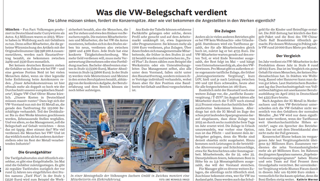 Was die VW-Belegschaft verdient
Die Löhne müssen sinken, fordert die Konzernspitze. Aber wie viel bekommen die Angestellten in den Werken eigentlich?
München – Fun Fact: Volkswagen produ-
ziert in Deutschland mehr Currywürste als
Autos. 8,5 Millionen waren es 2023. Würs-
te haben in Wolfsburg auch mit Gehältern
zu tun. Denn selbst Mitarbeiter, die die ge-
heime Würzmischung des Artikels mit der
Originalteilnummer 199 398 500 A zusam-
menrühren, werden nach Haustarifver-
trag bezahlt, sie bekommen zwischen
2409 und 3530 Euro monatlich.
Bei keinem deutschen Konzern stehen
die Gehälter so im Fokus wie bei VW – und
eine gewisse Portion Neid ist bei vielen
Menschen dabei, wenn sie über legendär
hohe Entlohnung beim Autokonzern re-
den. „Unser Arbeitskostenniveau ist hier
oftmals mehr als doppelt so hoch wie der
Durchschnitt unserer europäischen Stand-
orte“, klagte VW-Chef Oliver Blume kürz-
lich. „Unsere Kosten in Deutschland
müssen massiv runter.“ Dazu legt sich der
VW-Vorstand nun mit der IG Metall an, die
gerade den Tarifvertrag für 125 000 Be-
schäftigte verhandelt. Teil der Drohkulis-
se: Bis zu drei Werke könnten geschlossen
werden, Zehntausende Stellen wegfallen.
Und vor allem, so das Management, soll die
Belegschaft auf Gehalt verzichten – denn
das sei üppig. Aber stimmt das? Wie viel
verdienen die Menschen bei VW? Und ist
das wirklich mehr als bei anderen Autoher-
stellern oder im Rest der Metall verarbei-
tenden Industrie?