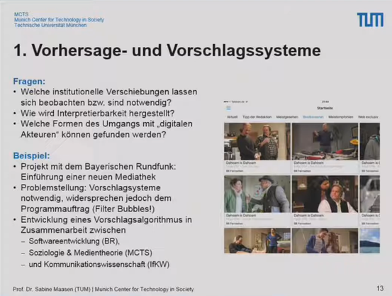 Vorhersage- und Vorschlagssysteme

Fragen:

Welche institutionelle Verschiebungen lassen sich beobachten bzw. sind notwendig?
Wie wird Interpretierbarkeit hergestellt?
Welche Formen des Umgangs mit "digitalen Akteuren" können gefunden werden?

Beispiel:
Projekt mit Bayerischen Rundfunk: Einführung einer neuen Mediathek
