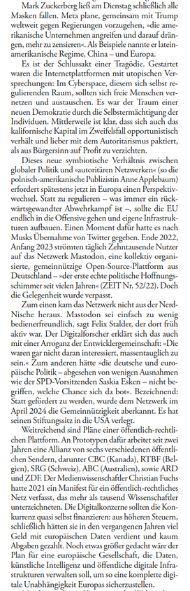 ...
Dieses neue symbiotische Verhältnis zwischen globaler Politik und »autoritären Netzwerken« (so die polnisch-amerikanische Publizistin Anne Applebaum) erfordert spätestens jetzt in Europa einen Perspektivwechsel. Statt zu regulieren – was immer ein rückwärtsgewandter Abwehrkampf ist –, sollte die EU endlich in die Offensive gehen und eigene Infrastrukturen aufbauen. Einen Moment dafür hatte es nach Musks Übernahme von Twitter gegeben. Ende 2022, Anfang 2023 strömten gleich Zehntausende Nutzer auf das Netzwerk Mastodon, eine kollektiv organisierte, gemeinnützige Open-Source-Plattform aus Deutschland – »der erste echte politische Hoffnungsschimmer seit vielen Jahren« (ZEIT Nr. 52/22). Doch die Gelegenheit wurde verpasst.
Zum einen kam das Netzwerk nicht aus der Nerd-Nische heraus. »Mastodon sei einfach zu wenig benutzerfreundlich«, sagt Felix Stalder, der dort früh aktiv war. Der Digitalforscher erklärt sich das auch mit einer »Arroganz der Entwicklergemeinschaft«: »Die waren gar nicht daran interessiert, massentauglich zu sein.« Zum anderen hätte »die deutsche und europäische Politik – abgesehen von wenigen Ausnahmen wie der SPD-Vorsitzenden Saskia Esken – nicht begriffen, welche Chance sich da bot«. Bezeichnend: Statt gefördert zu werden, wurde dem Netzwerk im April 2024 die Gemeinnützigkeit aberkannt. Es hat seinen Stiftungssitz in die USA verlegt.
...