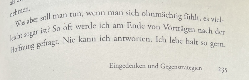 Aus dem Buch: „Dieser Drang nach Härte“ von Eva von Redecker: „Was aber soll man tun, wenn man sich ohnmächtig fühlt, es vielleicht sogar ist? So oft werde ich am Ende von Vorträgen nach der Hoffnung getragt. Nie kann ich antworten. Ich lebe halt so gern. (S. 235)